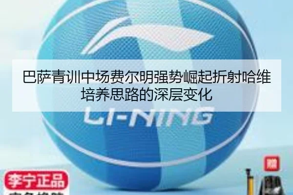 巴萨青训中场费尔明强势崛起折射哈维培养思路的深层变化