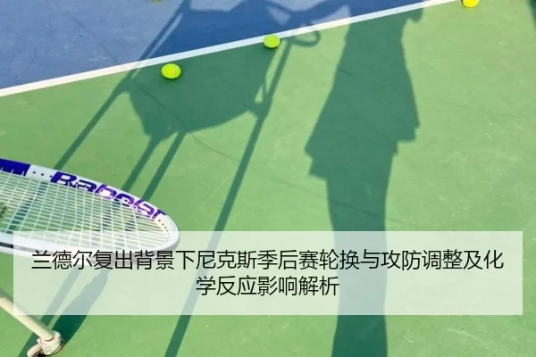 兰德尔复出背景下尼克斯季后赛轮换与攻防调整及化学反应影响解析