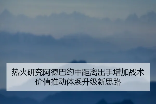 热火研究阿德巴约中距离出手增加战术价值推动体系升级新思路