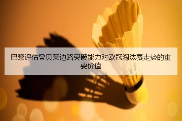 巴黎评估登贝莱边路突破能力对欧冠淘汰赛走势的重要价值