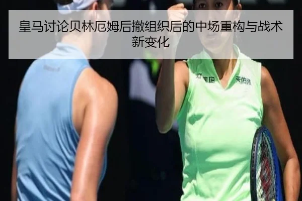 皇马讨论贝林厄姆后撤组织后的中场重构与战术新变化