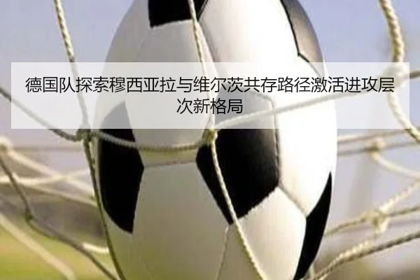 德国队探索穆西亚拉与维尔茨共存路径激活进攻层次新格局