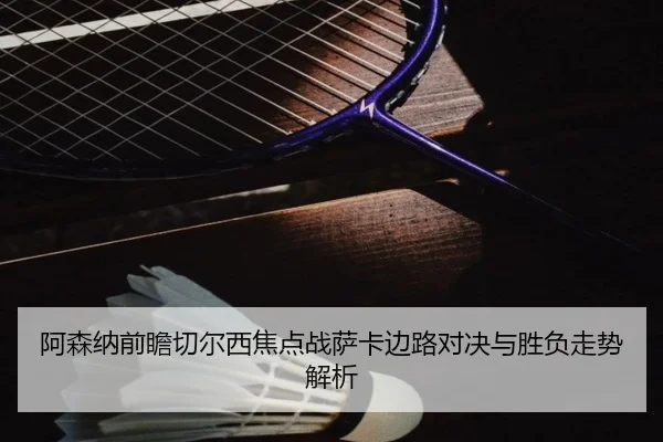 阿森纳前瞻切尔西焦点战萨卡边路对决与胜负走势解析